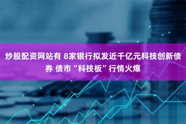 炒股配资网站有 8家银行拟发近千亿元科技创新债券 债市“科技板”行情火爆