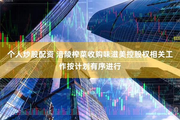 个人炒股配资 涪陵榨菜收购味滋美控股权相关工作按计划有序进行