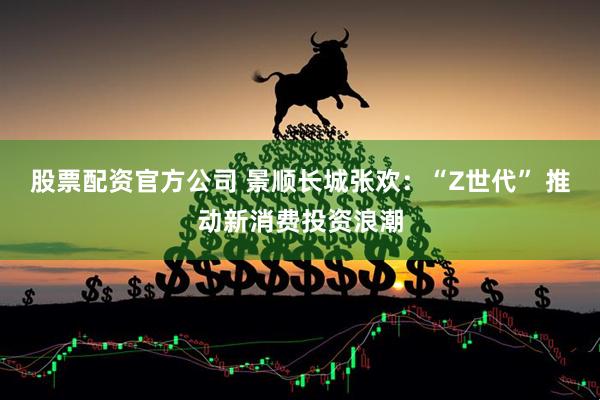 股票配资官方公司 景顺长城张欢：“Z世代” 推动新消费投资浪潮