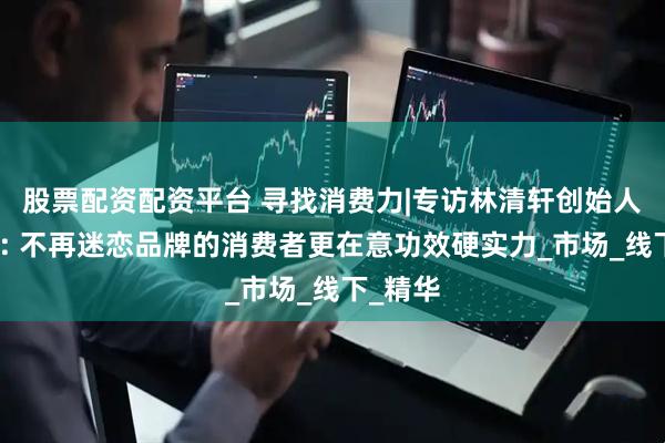 股票配资配资平台 寻找消费力|专访林清轩创始人孙来春: 不再迷恋品牌的消费者更在意功效硬实力_市场_线下_精华
