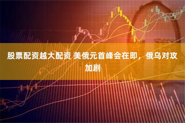 股票配资越大配资 美俄元首峰会在即，俄乌对攻加剧