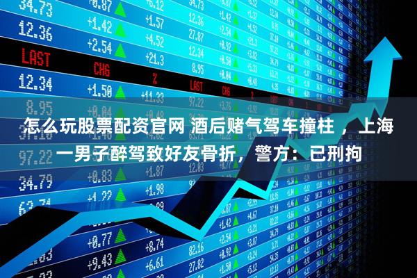 怎么玩股票配资官网 酒后赌气驾车撞柱 ，上海一男子醉驾致好友骨折，警方：已刑拘