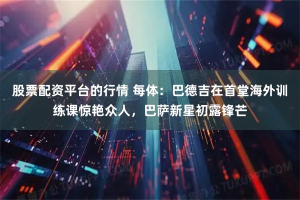 股票配资平台的行情 每体：巴德吉在首堂海外训练课惊艳众人，巴萨新星初露锋芒