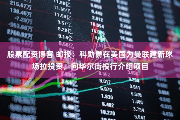 股票配资博客 邮报：科勋爵在美国为曼联建新球场拉投资，向华尔街投行介绍项目