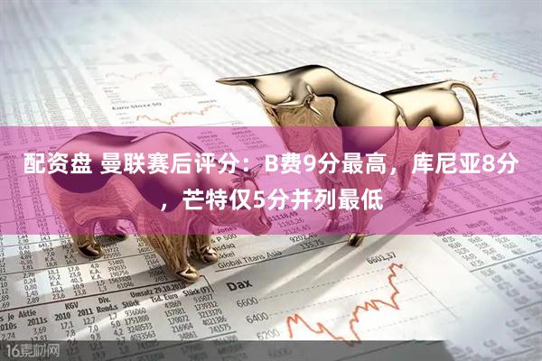 配资盘 曼联赛后评分：B费9分最高，库尼亚8分，芒特仅5分并列最低